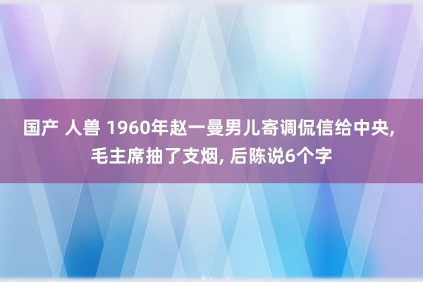 国产 人兽 1960年赵一曼男儿寄调侃信给中央， 毛主席抽了支烟， 后陈说6个字