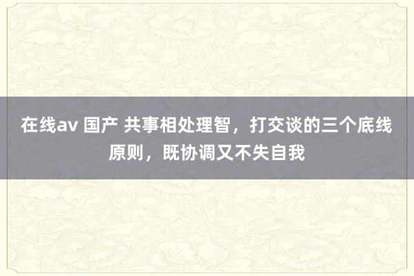 在线av 国产 共事相处理智，打交谈的三个底线原则，既协调又不失自我