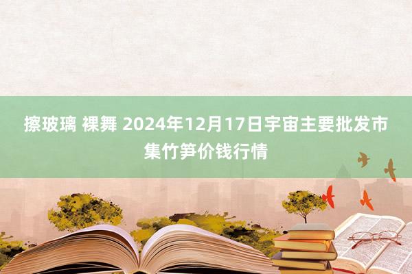 擦玻璃 裸舞 2024年12月17日宇宙主要批发市集竹笋价钱行情