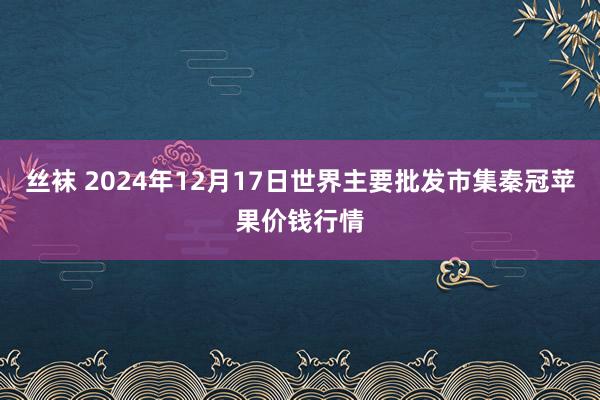 丝袜 2024年12月17日世界主要批发市集秦冠苹果价钱行情