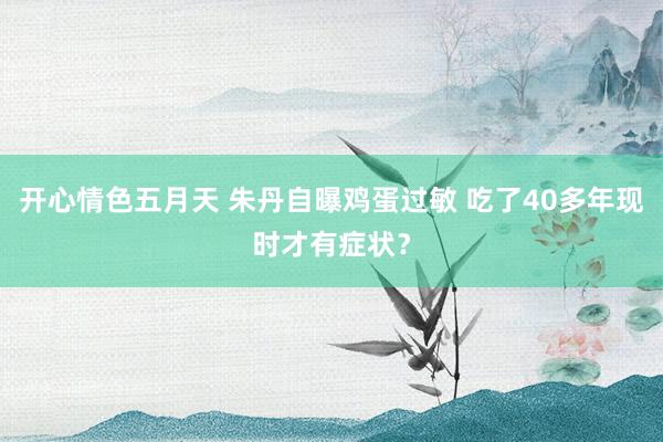 开心情色五月天 朱丹自曝鸡蛋过敏 吃了40多年现时才有症状？