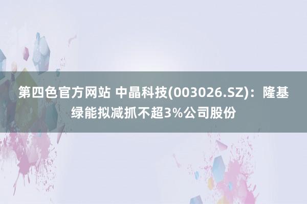 第四色官方网站 中晶科技(003026.SZ)：隆基绿能拟减抓不超3%公司股份