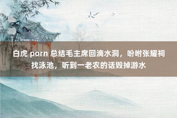 白虎 porn 总结毛主席回滴水洞，吩咐张耀祠找泳池，听到一老农的话毁掉游水