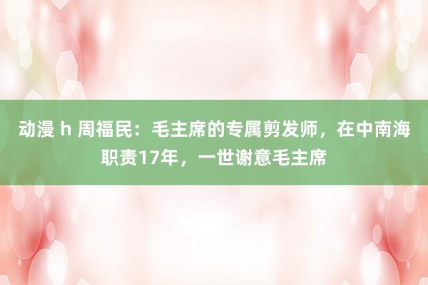 动漫 h 周福民：毛主席的专属剪发师，在中南海职责17年，一世谢意毛主席