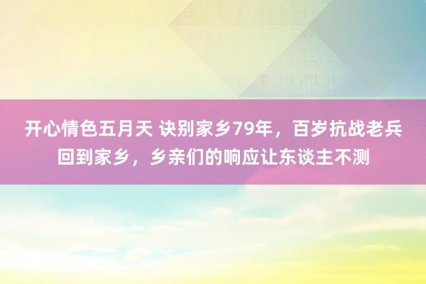 开心情色五月天 诀别家乡79年，百岁抗战老兵回到家乡，乡亲们的响应让东谈主不测