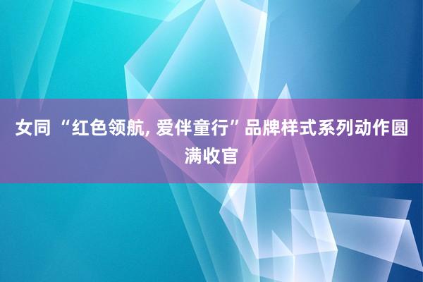 女同 “红色领航， 爱伴童行”品牌样式系列动作圆满收官