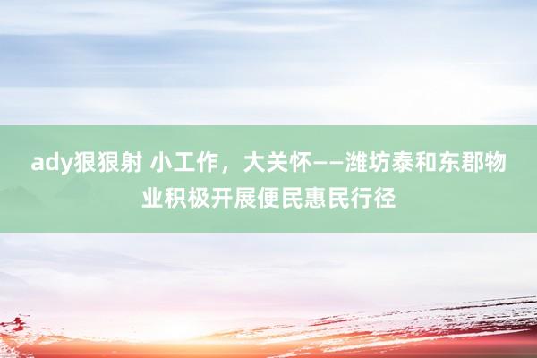 ady狠狠射 小工作，大关怀——潍坊泰和东郡物业积极开展便民惠民行径