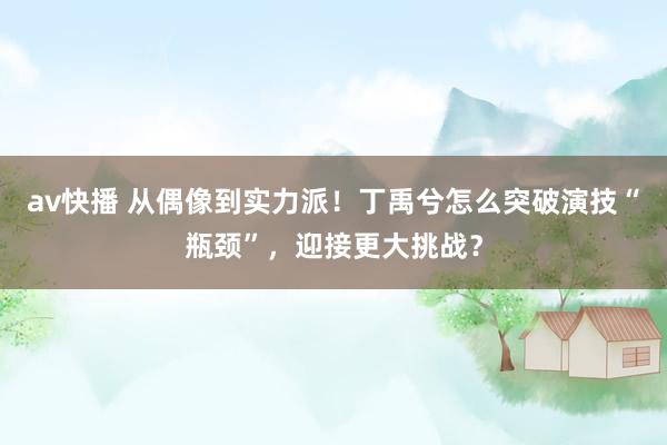 av快播 从偶像到实力派！丁禹兮怎么突破演技“瓶颈”，迎接更大挑战？