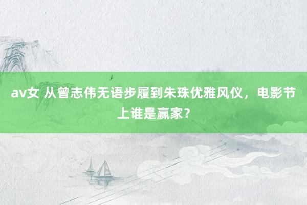 av女 从曾志伟无语步履到朱珠优雅风仪，电影节上谁是赢家？