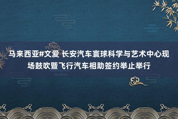 马来西亚#文爱 长安汽车寰球科学与艺术中心现场鼓吹暨飞行汽车相助签约举止举行