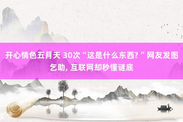 开心情色五月天 30次“这是什么东西? ”网友发图乞助， 互联网却秒懂谜底