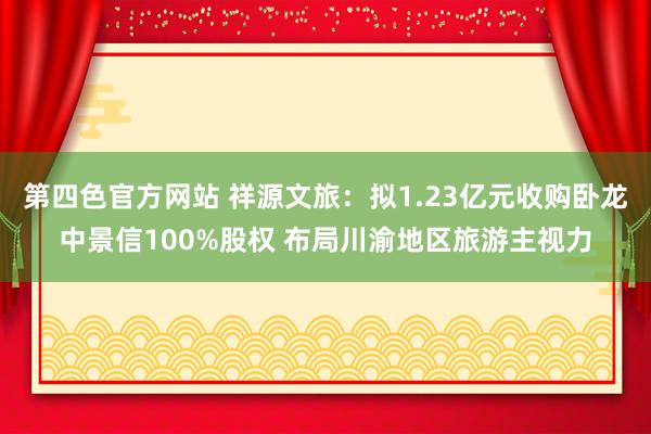 第四色官方网站 祥源文旅：拟1.23亿元收购卧龙中景信100%股权 布局川渝地区旅游主视力