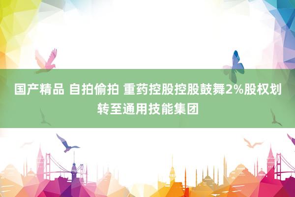 国产精品 自拍偷拍 重药控股控股鼓舞2%股权划转至通用技能集团