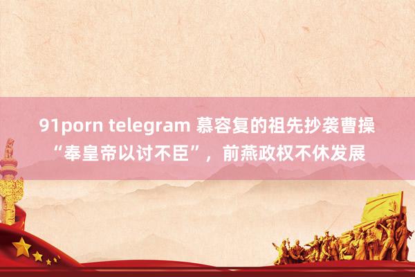 91porn telegram 慕容复的祖先抄袭曹操“奉皇帝以讨不臣”，前燕政权不休发展