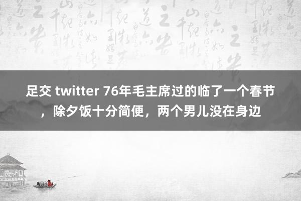 足交 twitter 76年毛主席过的临了一个春节，除夕饭十分简便，两个男儿没在身边