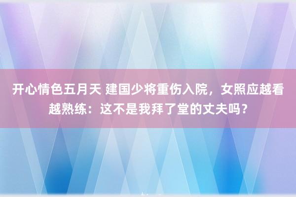 开心情色五月天 建国少将重伤入院，女照应越看越熟练：这不是我拜了堂的丈夫吗？