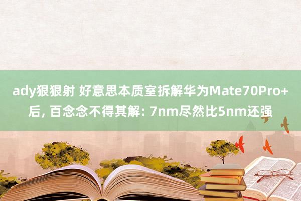 ady狠狠射 好意思本质室拆解华为Mate70Pro+后， 百念念不得其解: 7nm尽然比5nm还强