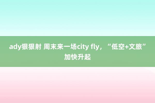 ady狠狠射 周末来一场city fly，“低空+文旅”加快升起