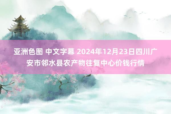 亚洲色图 中文字幕 2024年12月23日四川广安市邻水县农产物往复中心价钱行情