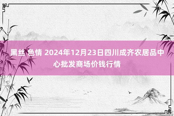 黑丝 色情 2024年12月23日四川成齐农居品中心批发商场价钱行情