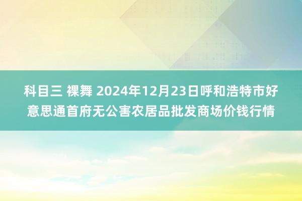 科目三 裸舞 2024年12月23日呼和浩特市好意思通首府无公害农居品批发商场价钱行情