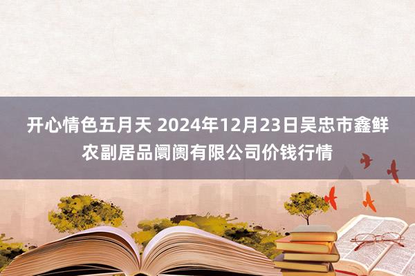 开心情色五月天 2024年12月23日吴忠市鑫鲜农副居品阛阓有限公司价钱行情