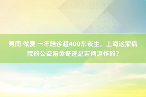 男同 做爱 一年陪诊超400东谈主，上海这家病院的公益陪诊奇迹是若何运作的？