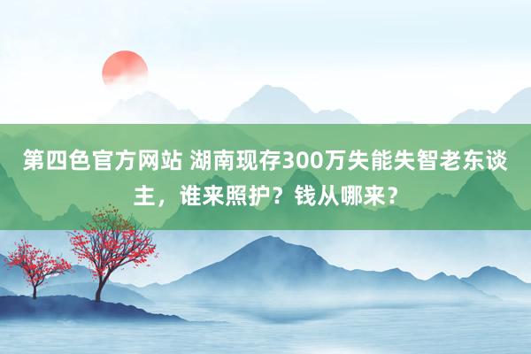 第四色官方网站 湖南现存300万失能失智老东谈主，谁来照护？钱从哪来？