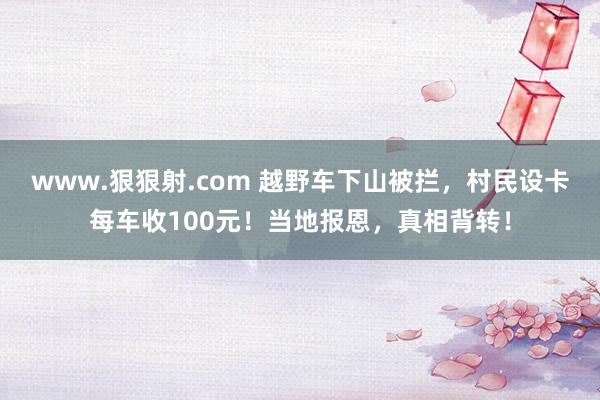 www.狠狠射.com 越野车下山被拦，村民设卡每车收100元！当地报恩，真相背转！