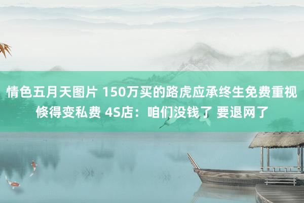 情色五月天图片 150万买的路虎应承终生免费重视倏得变私费 4S店：咱们没钱了 要退网了