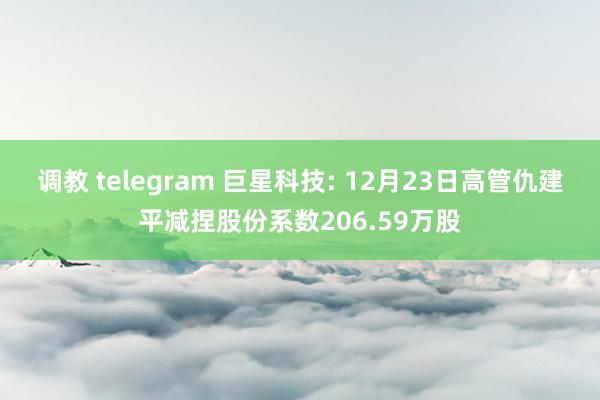 调教 telegram 巨星科技: 12月23日高管仇建平减捏股份系数206.59万股