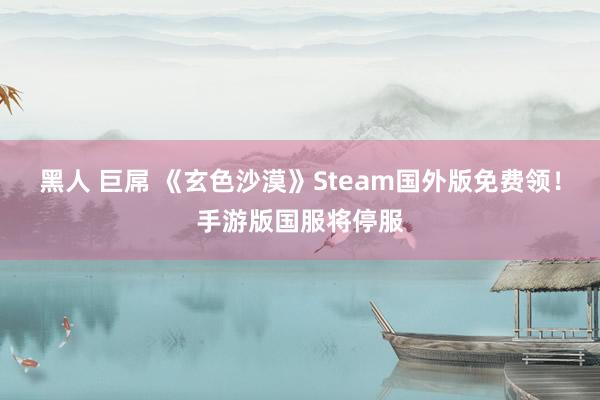 黑人 巨屌 《玄色沙漠》Steam国外版免费领！手游版国服将停服