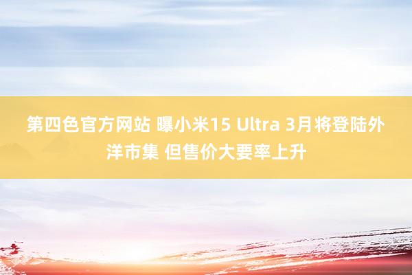 第四色官方网站 曝小米15 Ultra 3月将登陆外洋市集 但售价大要率上升