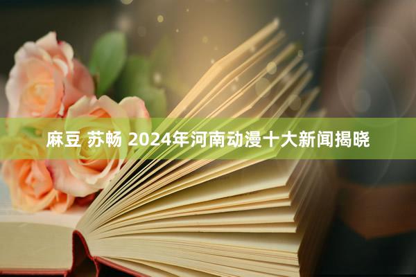 麻豆 苏畅 2024年河南动漫十大新闻揭晓