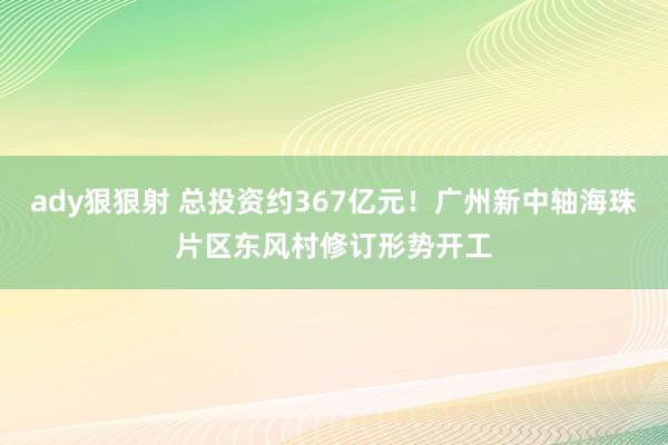 ady狠狠射 总投资约367亿元！广州新中轴海珠片区东风村修订形势开工