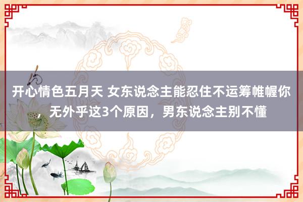 开心情色五月天 女东说念主能忍住不运筹帷幄你，无外乎这3个原因，男东说念主别不懂