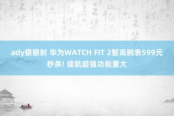 ady狠狠射 华为WATCH FIT 2智高腕表599元秒杀! 续航超强功能重大