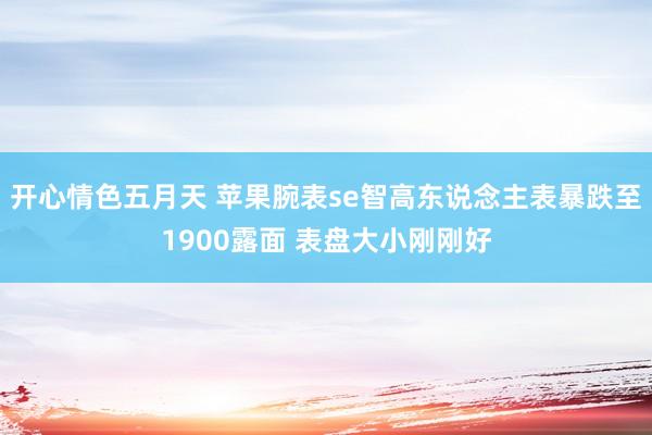 开心情色五月天 苹果腕表se智高东说念主表暴跌至1900露面 表盘大小刚刚好