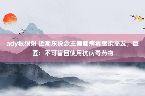 ady狠狠射 近期东说念主偏肺病毒感染高发，巨匠：不可盲目使用抗病毒药物