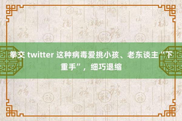 拳交 twitter 这种病毒爱挑小孩、老东谈主“下重手”，细巧退缩