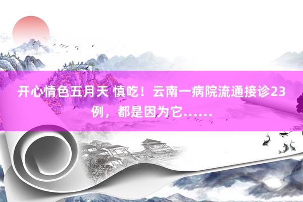 开心情色五月天 慎吃！云南一病院流通接诊23例，都是因为它……