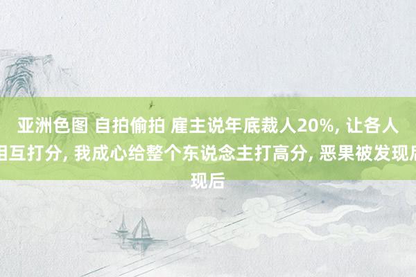 亚洲色图 自拍偷拍 雇主说年底裁人20%， 让各人相互打分， 我成心给整个东说念主打高分， 恶果被发现后