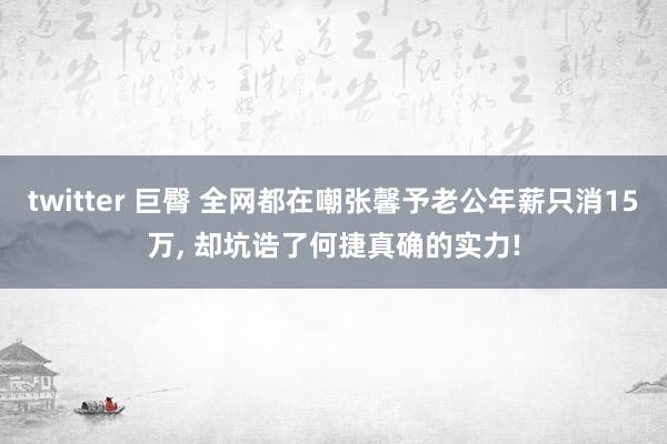 twitter 巨臀 全网都在嘲张馨予老公年薪只消15万， 却坑诰了何捷真确的实力!