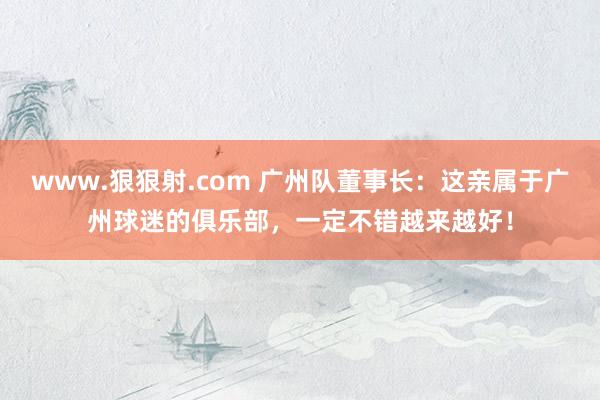 www.狠狠射.com 广州队董事长：这亲属于广州球迷的俱乐部，一定不错越来越好！