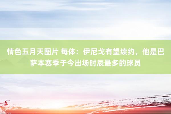 情色五月天图片 每体：伊尼戈有望续约，他是巴萨本赛季于今出场时辰最多的球员