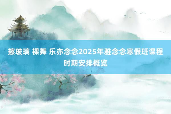 擦玻璃 裸舞 乐亦念念2025年雅念念寒假班课程时期安排概览