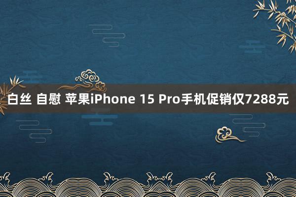 白丝 自慰 苹果iPhone 15 Pro手机促销仅7288元