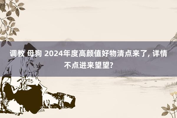 调教 母狗 2024年度高颜值好物清点来了， 详情不点进来望望?