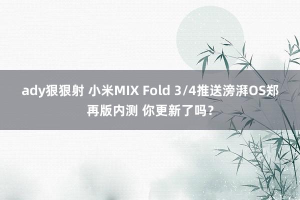 ady狠狠射 小米MIX Fold 3/4推送滂湃OS郑再版内测 你更新了吗？