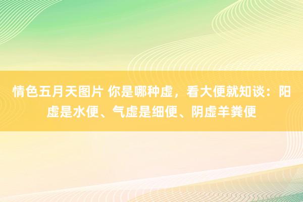 情色五月天图片 你是哪种虚，看大便就知谈：阳虚是水便、气虚是细便、阴虚羊粪便